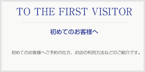 TO THE FIRST VISITOR 初めてのお客様へご予約の仕方、お店の利用方法などのご紹介です。